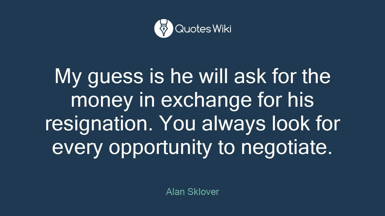 My guess is he will ask for the money in exchange for his resignation. You always look for every opportunity to negotiate.