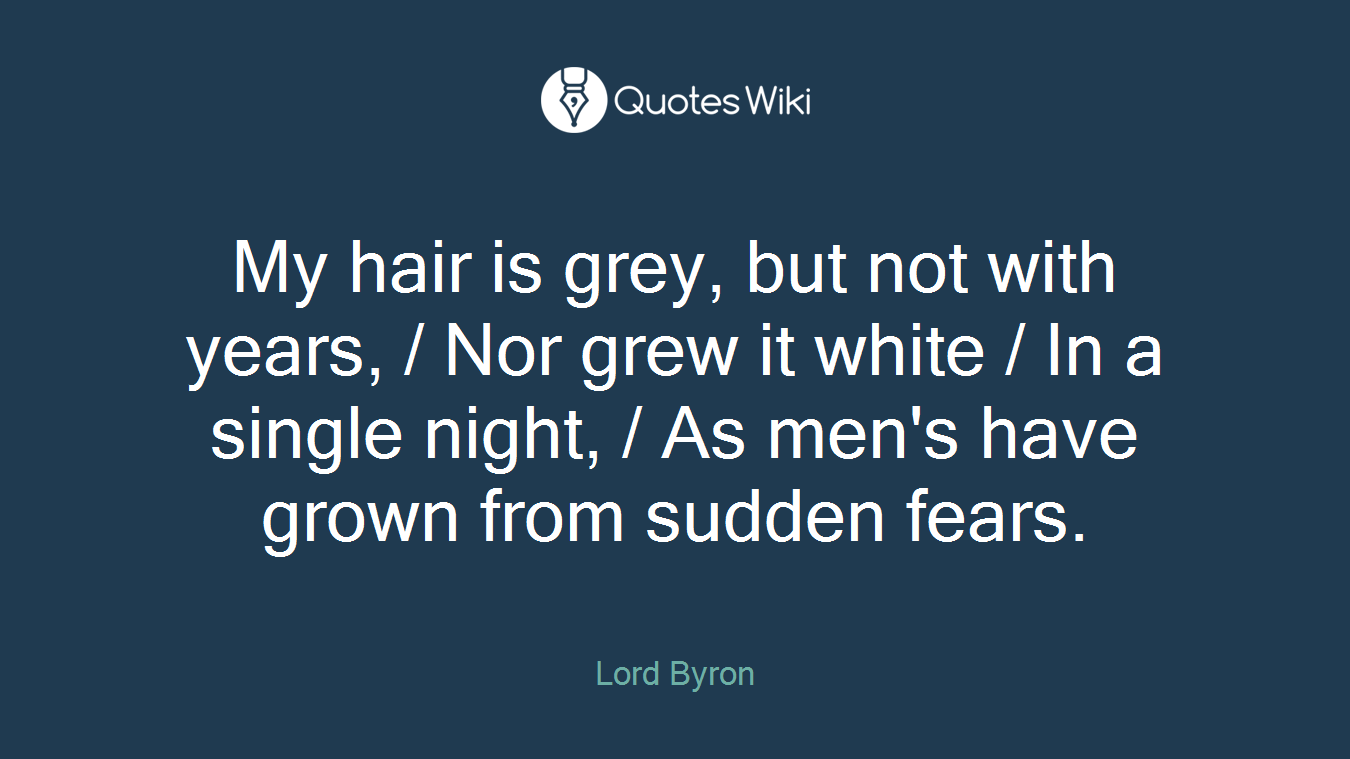 My hair is grey, but not with years, / Nor grew it white / In a single night, / As men's have grown from sudden fears.