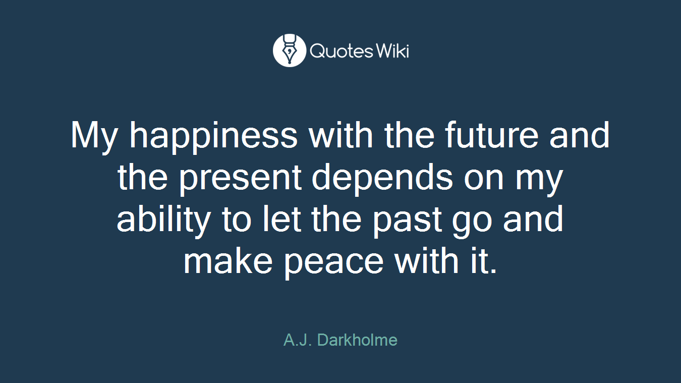 My happiness with the future and the present depends on my ability to let the past go and make peace with it.