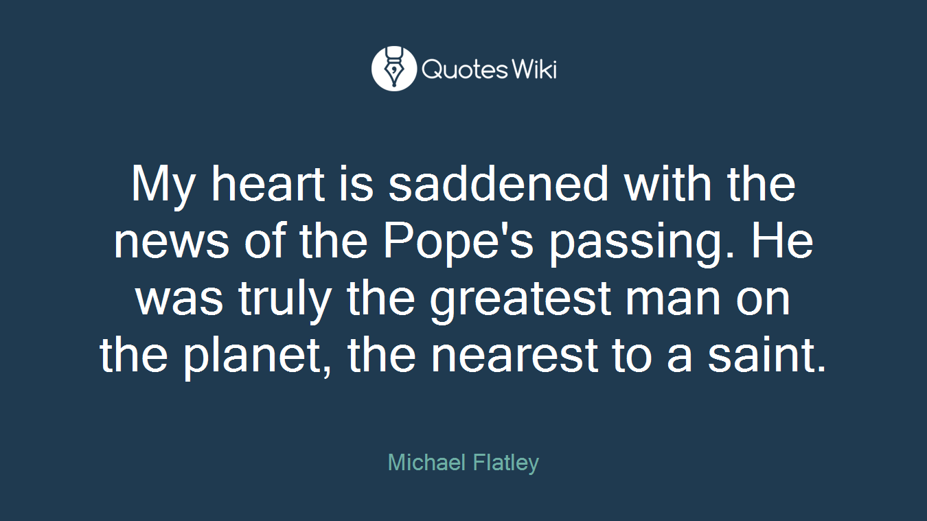 My heart is saddened with the news of the Pope's passing. He was truly the greatest man on the planet, the nearest to a saint.