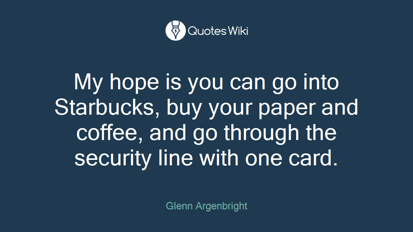 My hope is you can go into Starbucks, buy your paper and coffee, and go through the security line with one card.