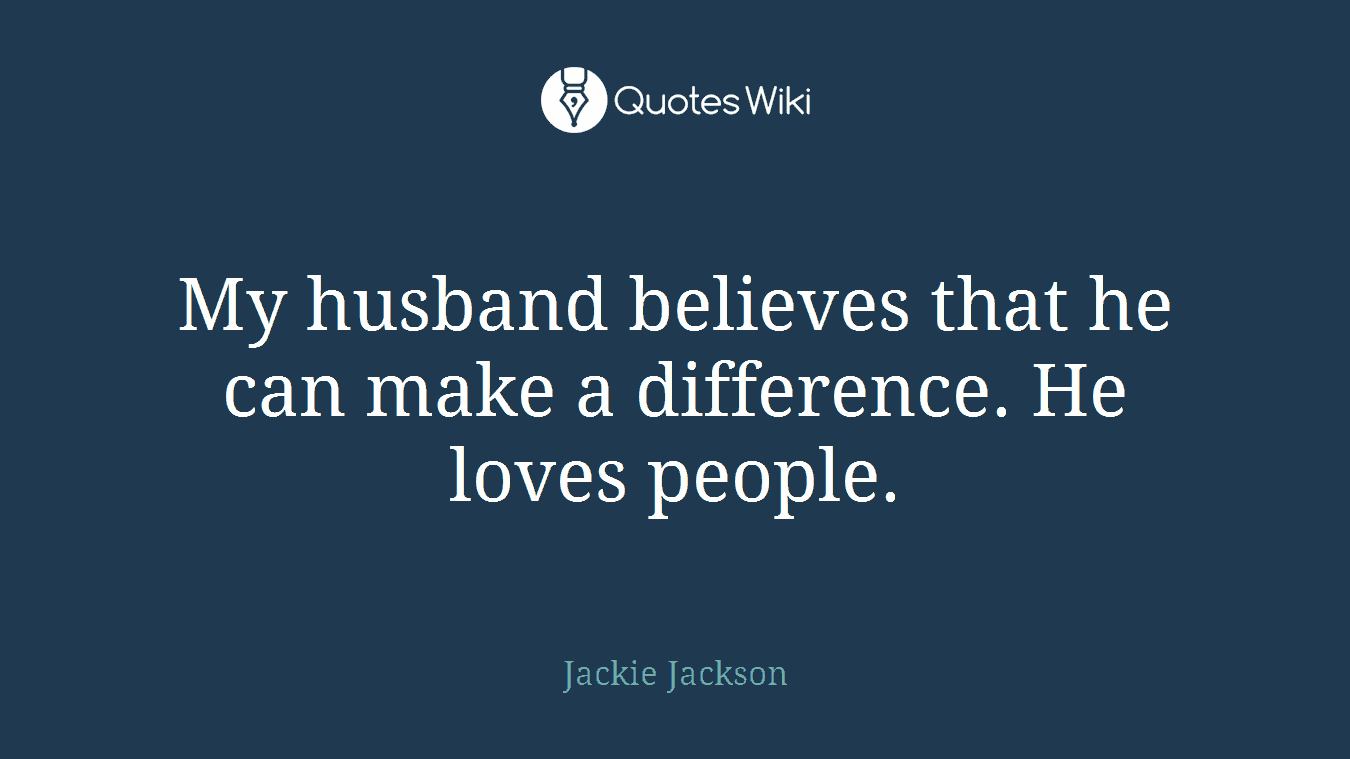 My husband believes that he can make a difference. He loves people.