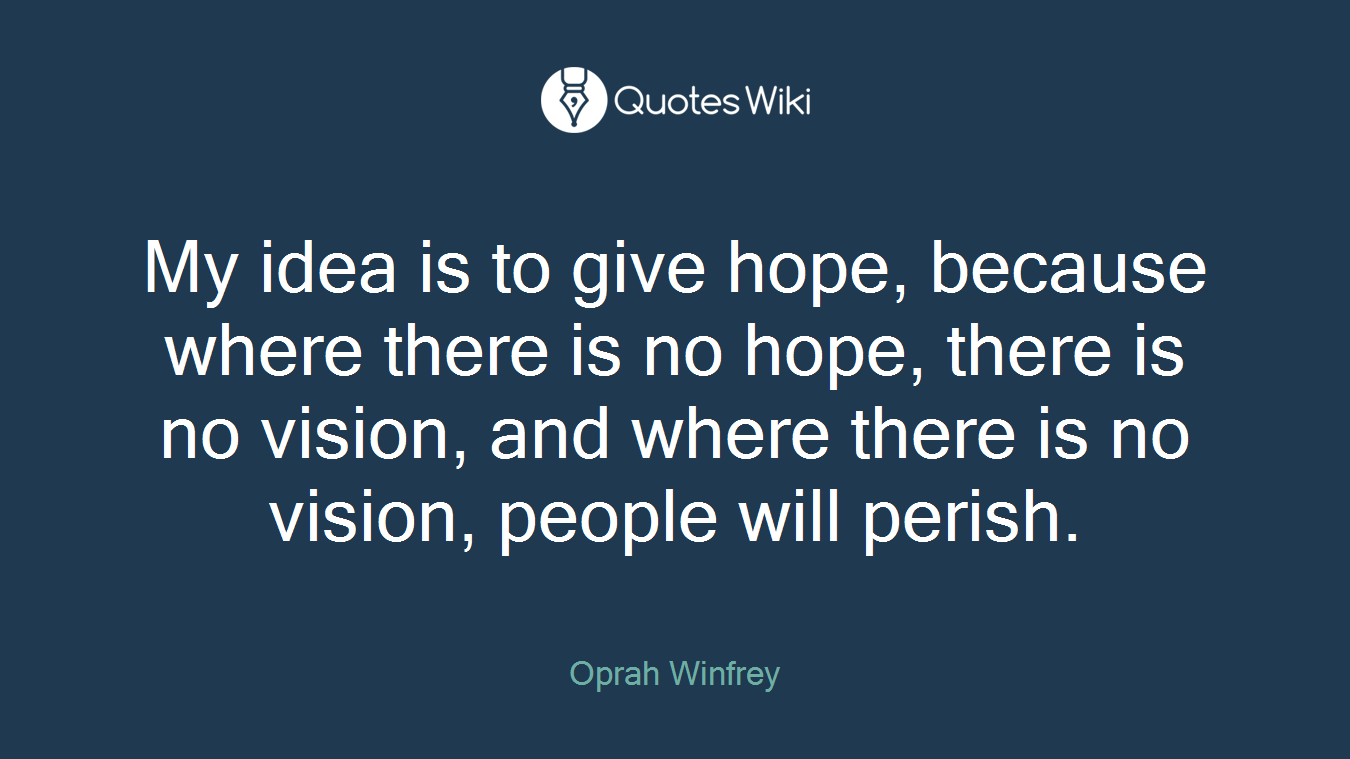 My idea is to give hope, because where there is no hope, there is no vision, and where there is no vision, people will perish.