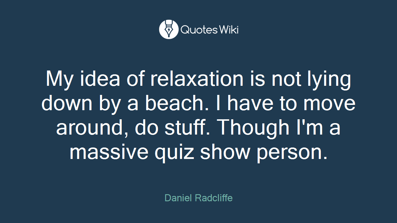 My idea of relaxation is not lying down by a beach. I have to move around, do stuff. Though I'm a massive quiz show person.