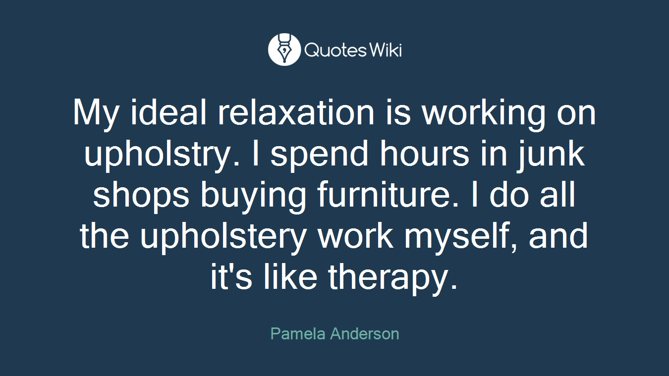 My ideal relaxation is working on upholstry. I spend hours in junk shops buying furniture. I do all the upholstery work myself, and it's like therapy.