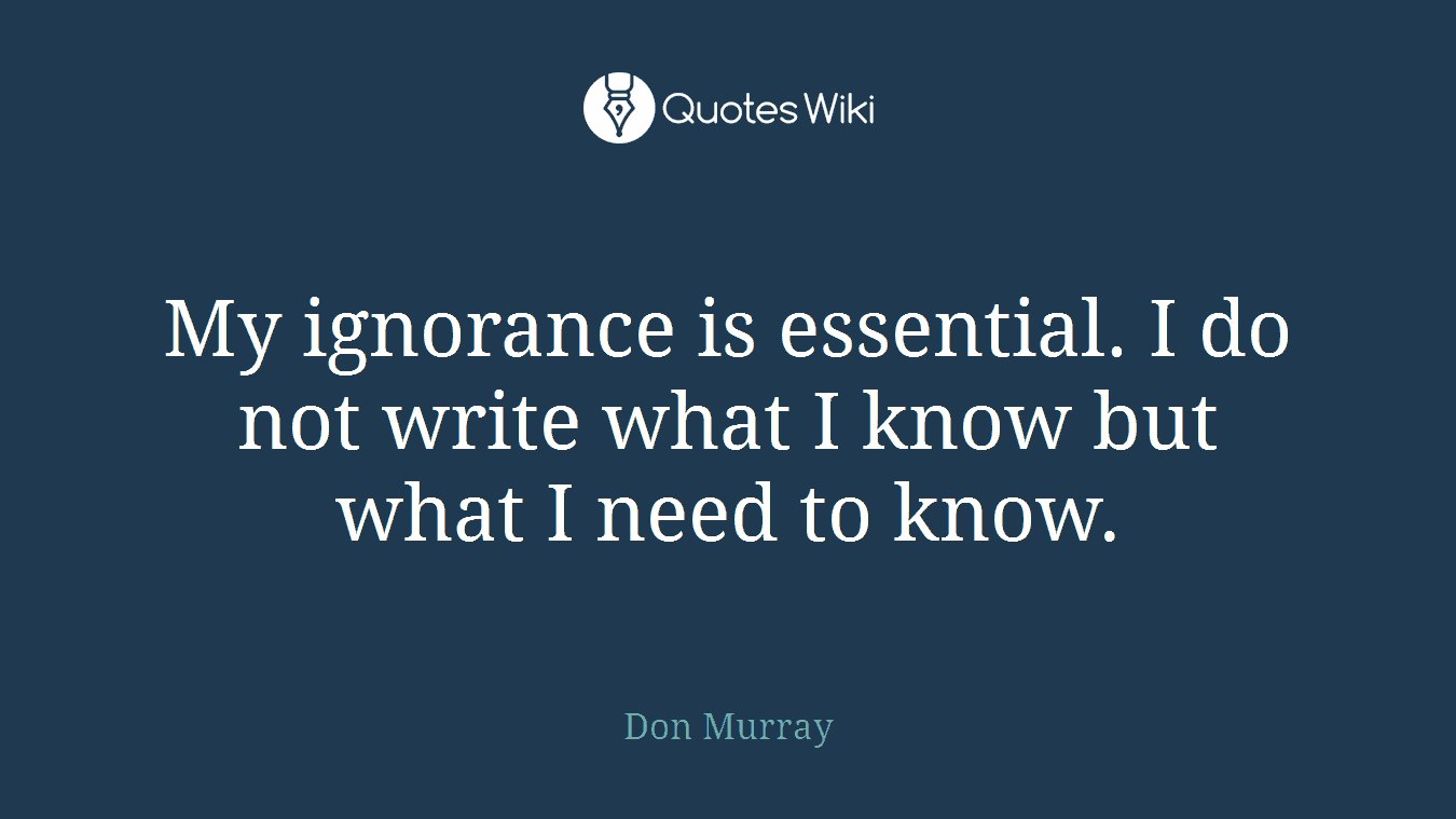My ignorance is essential. I do not write what I know but what I need to know.