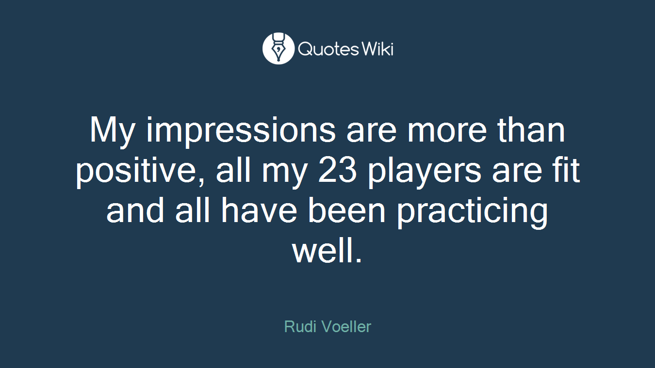 My impressions are more than positive, all my 23 players are fit and all have been practicing well.
