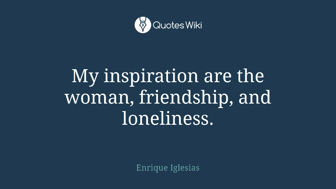 My inspiration are the woman, friendship, and loneliness.