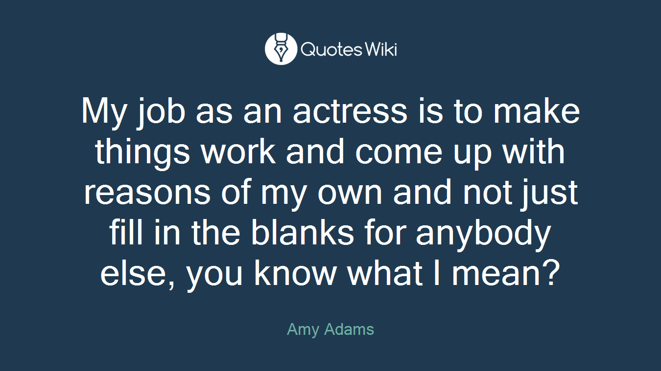 My job as an actress is to make things work and come up with reasons of my own and not just fill in the blanks for anybody else, you know what I mean?