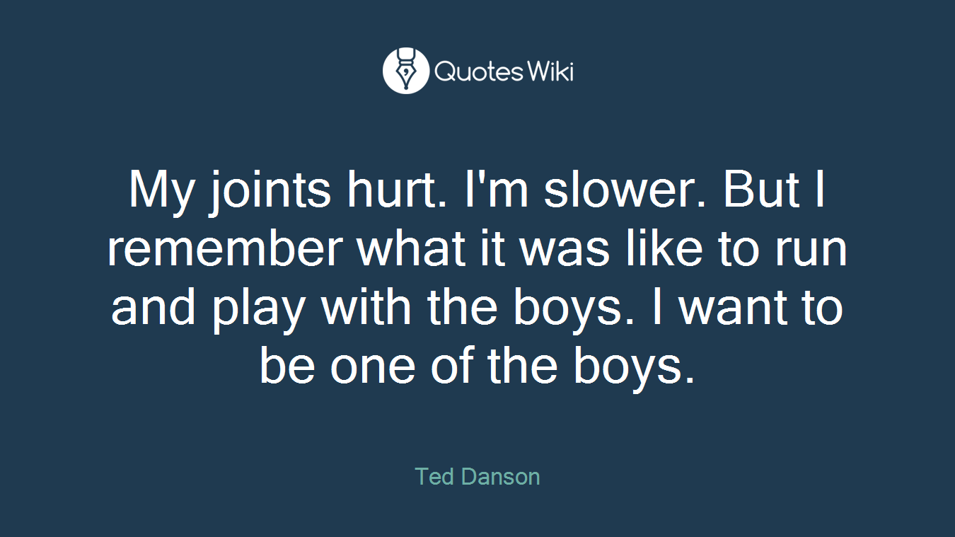 My joints hurt. I'm slower. But I remember what it was like to run and play with the boys. I want to be one of the boys.