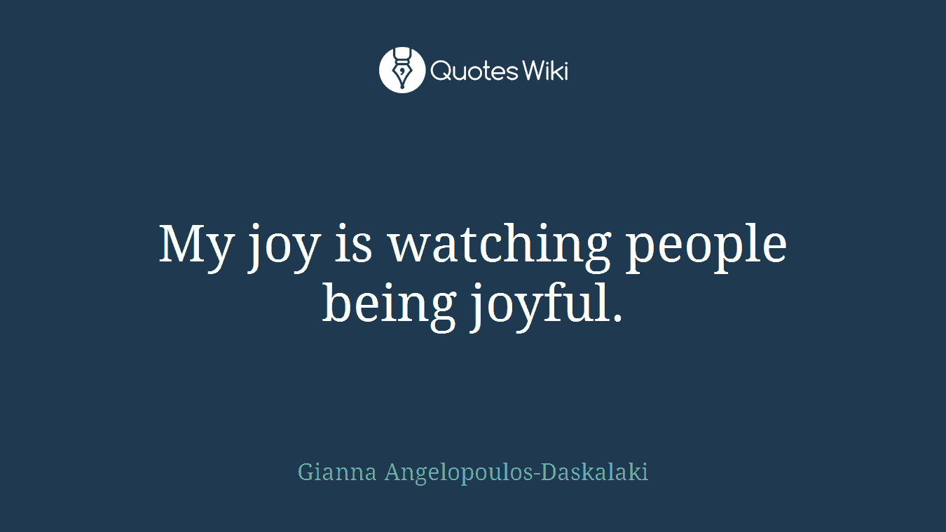 My joy is watching people being joyful.