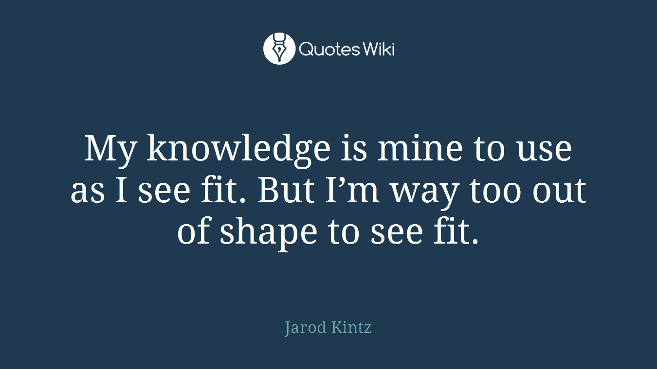 My knowledge is mine to use as I see fit. But I’m way too out of shape to see fit.