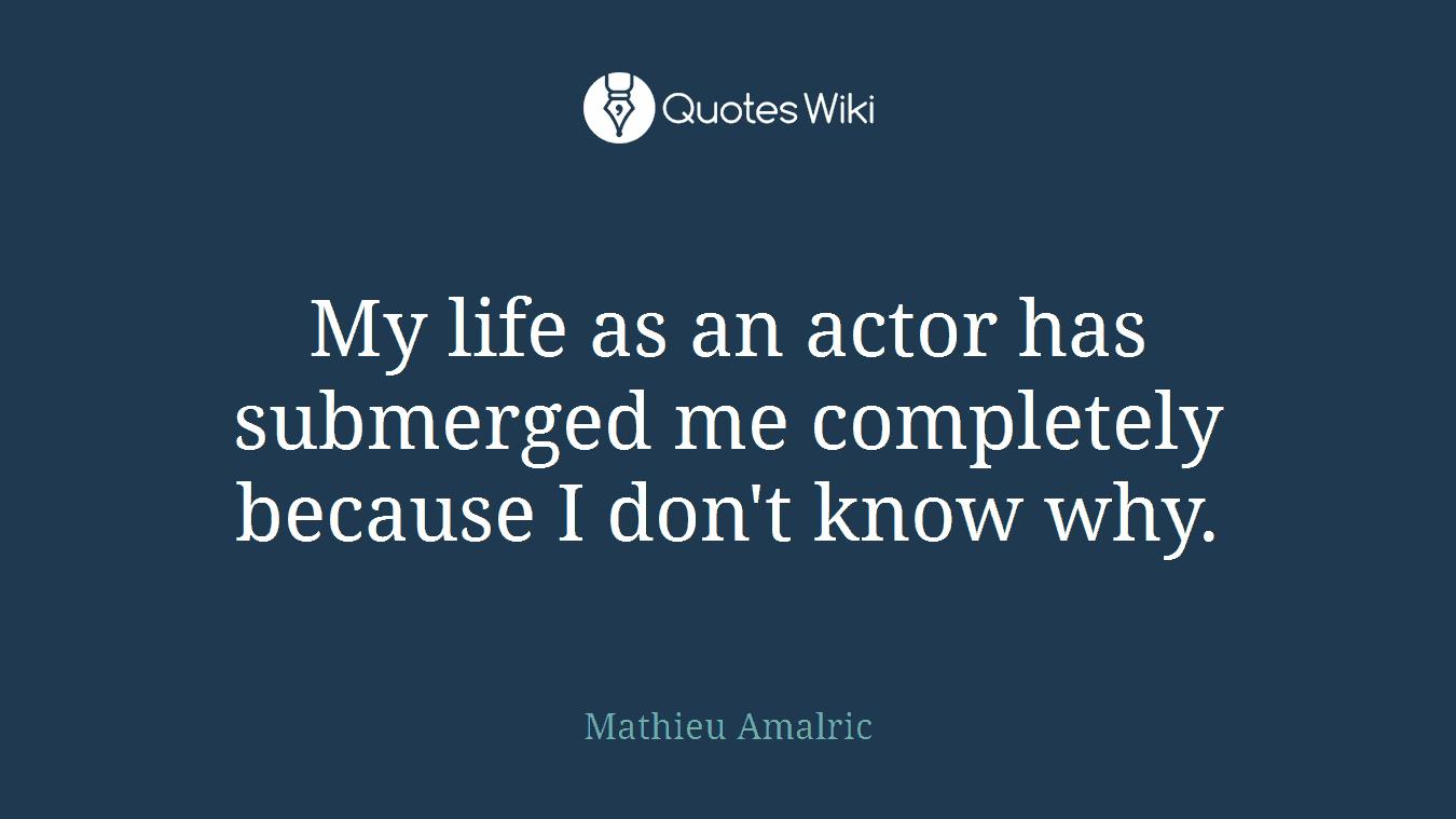 My life as an actor has submerged me completely because I don't know why.