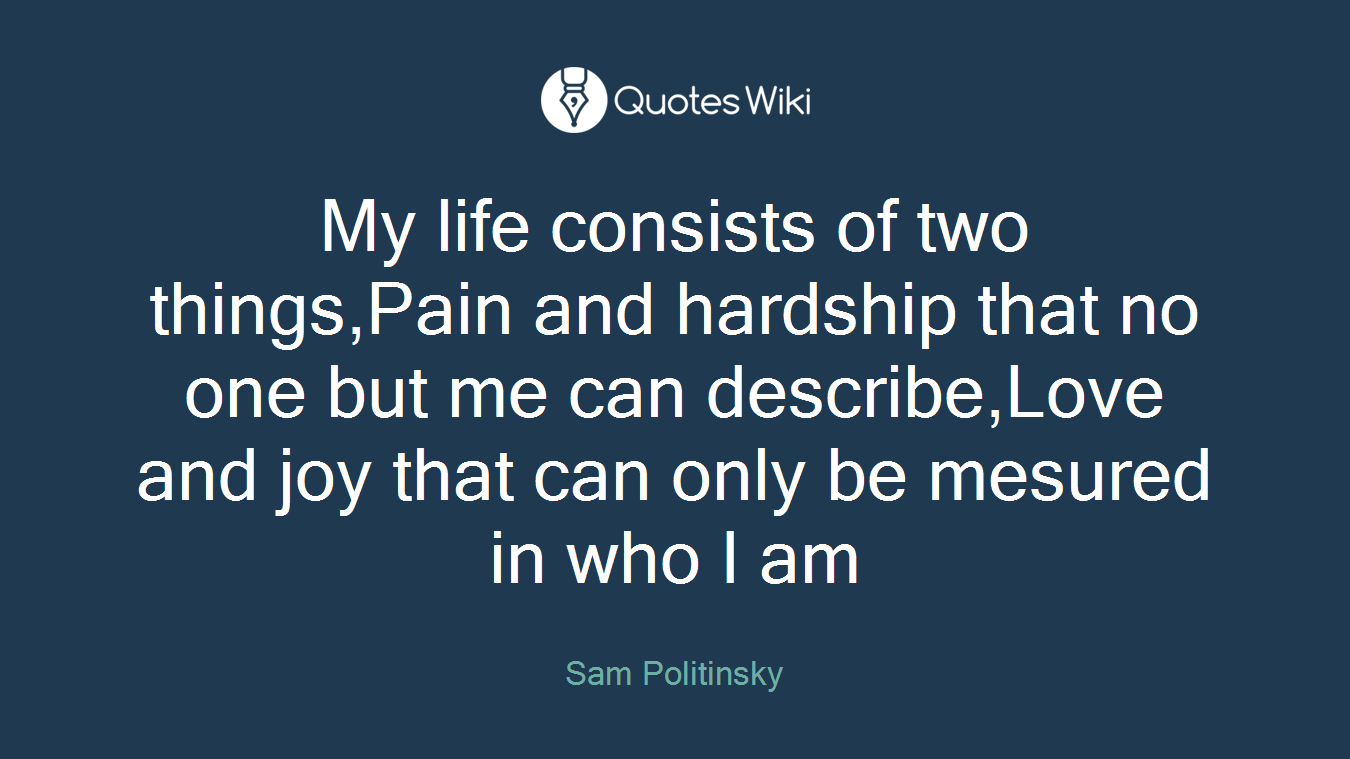 My life consists of two things,Pain and hardship that no one but me can describe,Love and joy that can only be mesured in who I am