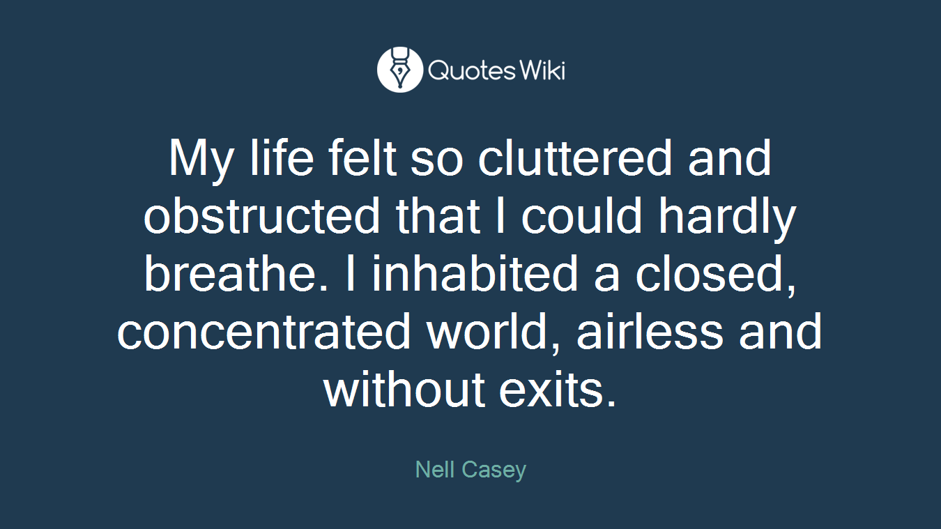 My life felt so cluttered and obstructed that I could hardly breathe. I inhabited a closed, concentrated world, airless and without exits.