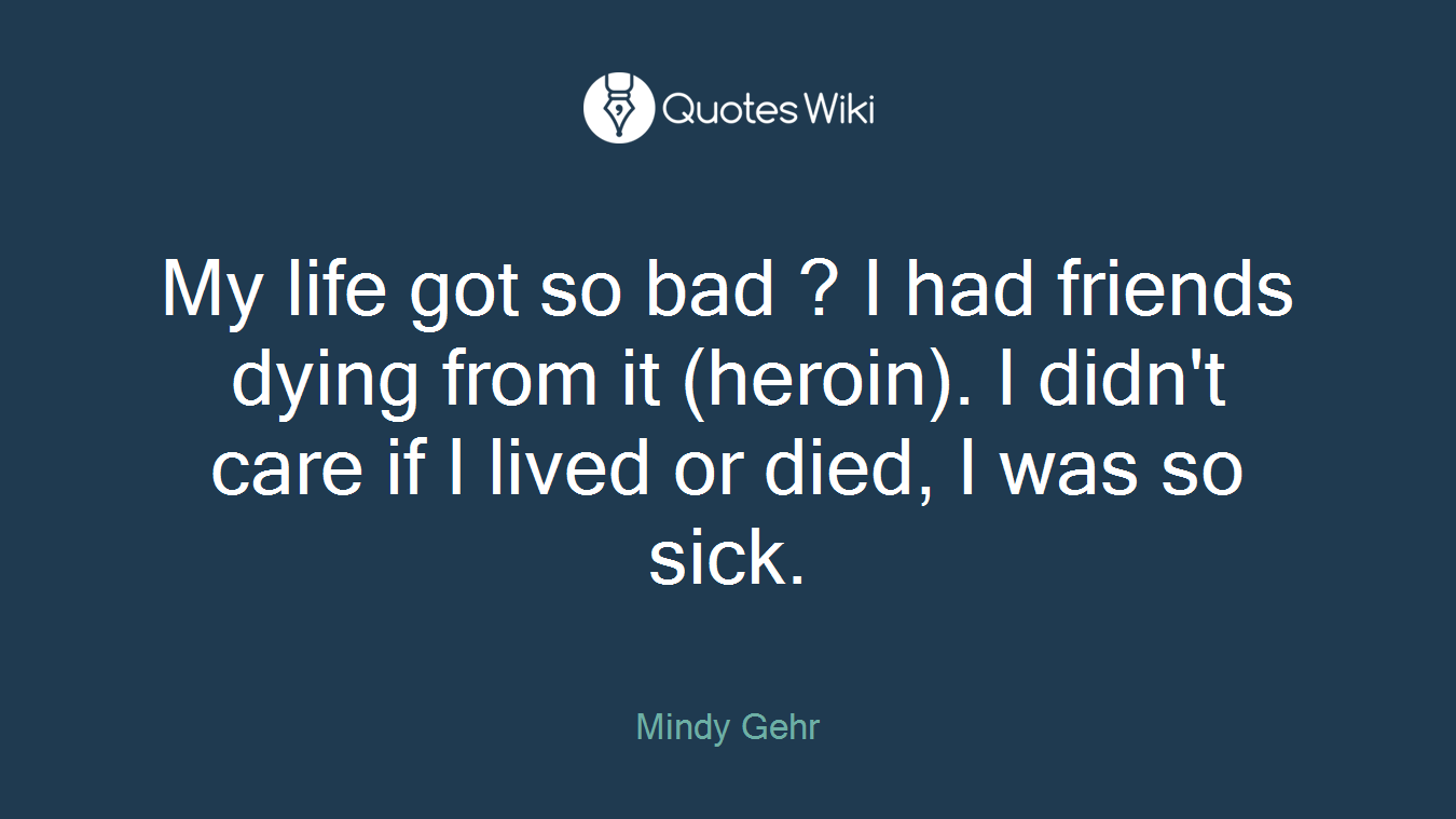 My life got so bad ? I had friends dying from it (heroin). I didn't care if I lived or died, I was so sick.