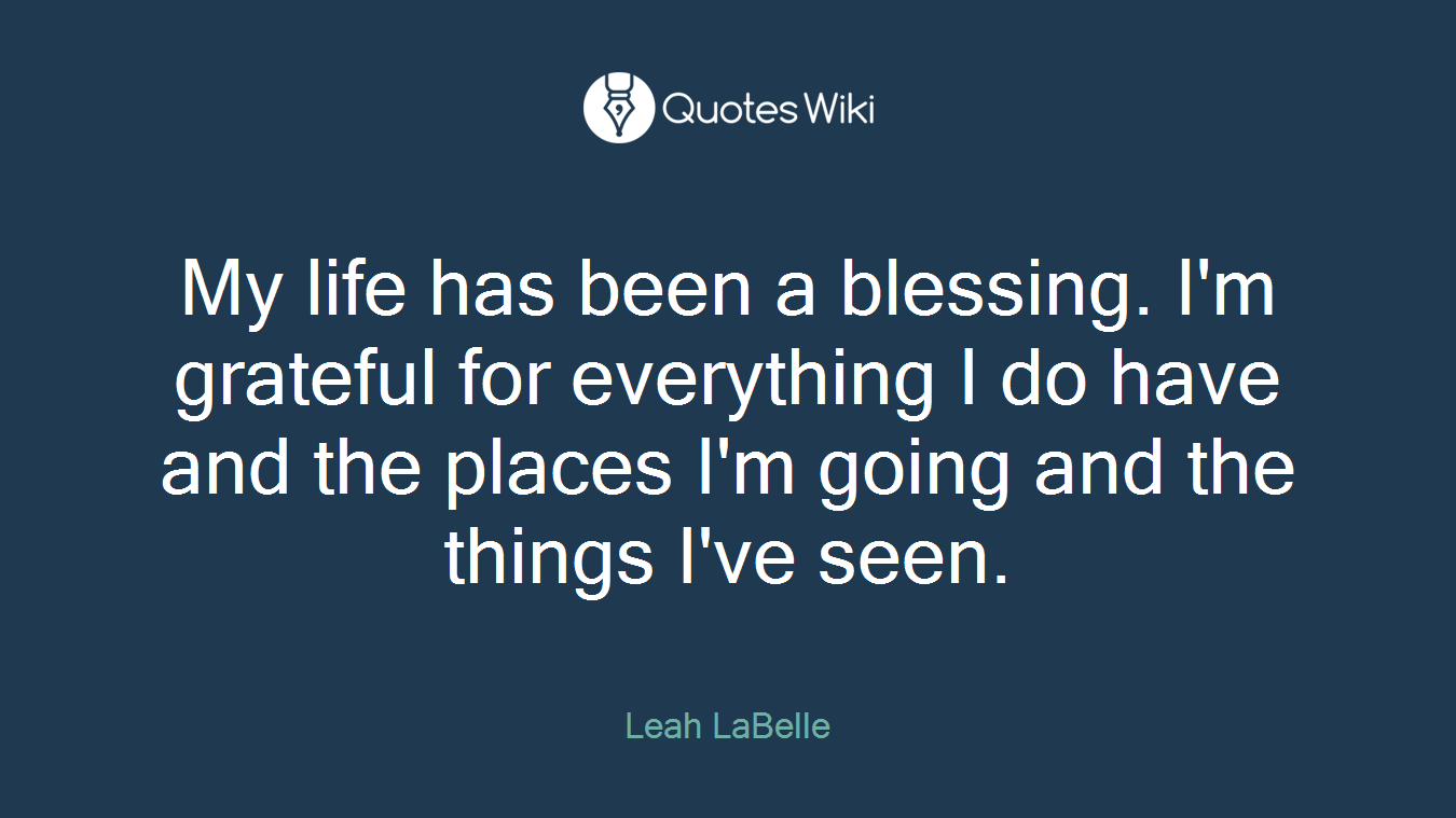My life has been a blessing. I'm grateful for everything I do have and the places I'm going and the things I've seen.