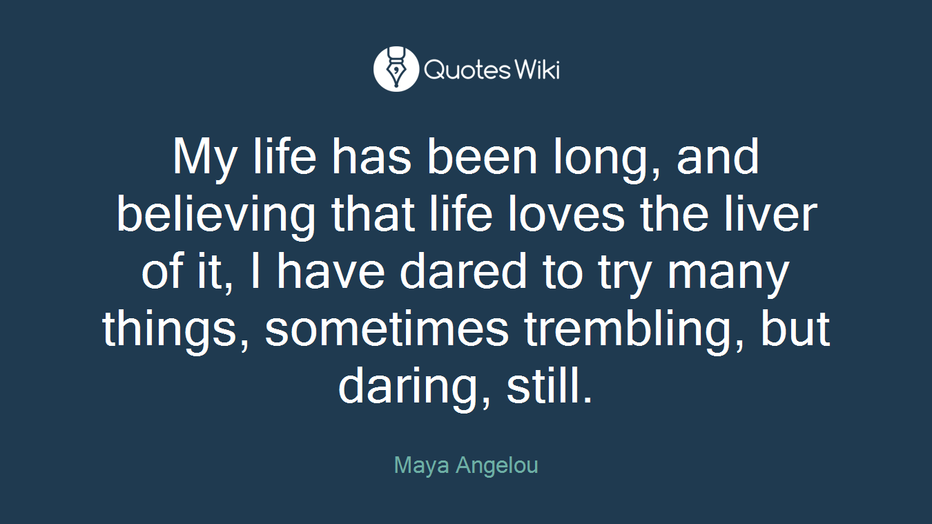 My life has been long, and believing that life loves the liver of it, I have dared to try many things, sometimes trembling, but daring, still.