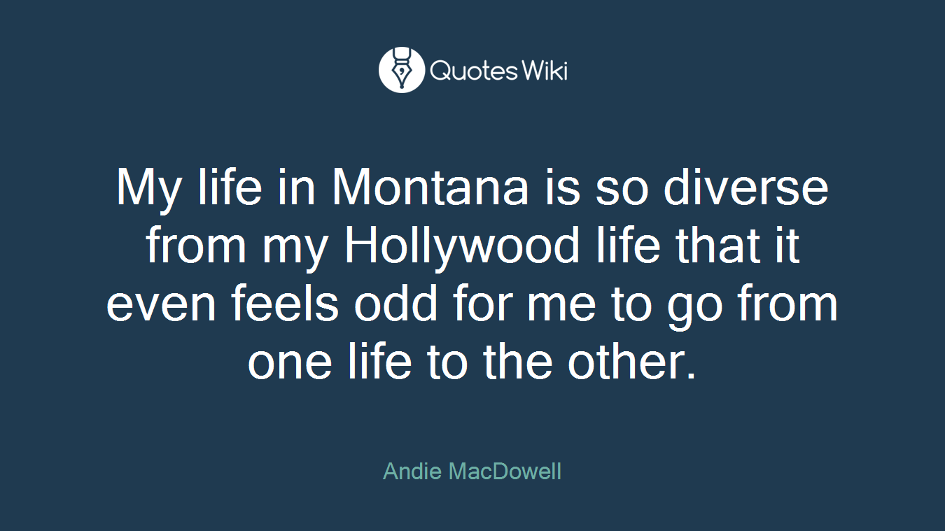 My life in Montana is so diverse from my Hollywood life that it even feels odd for me to go from one life to the other.