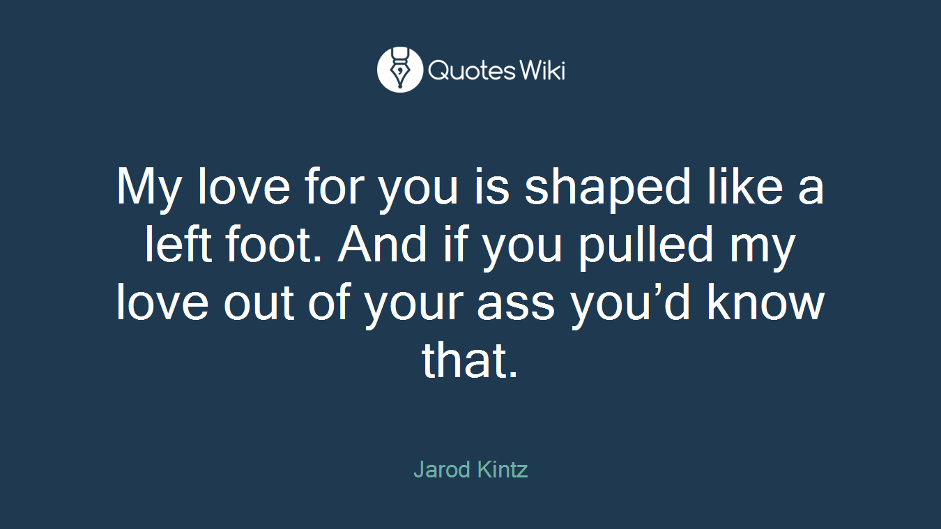 My love for you is shaped like a left foot. And if you pulled my love out of your ass you’d know that.