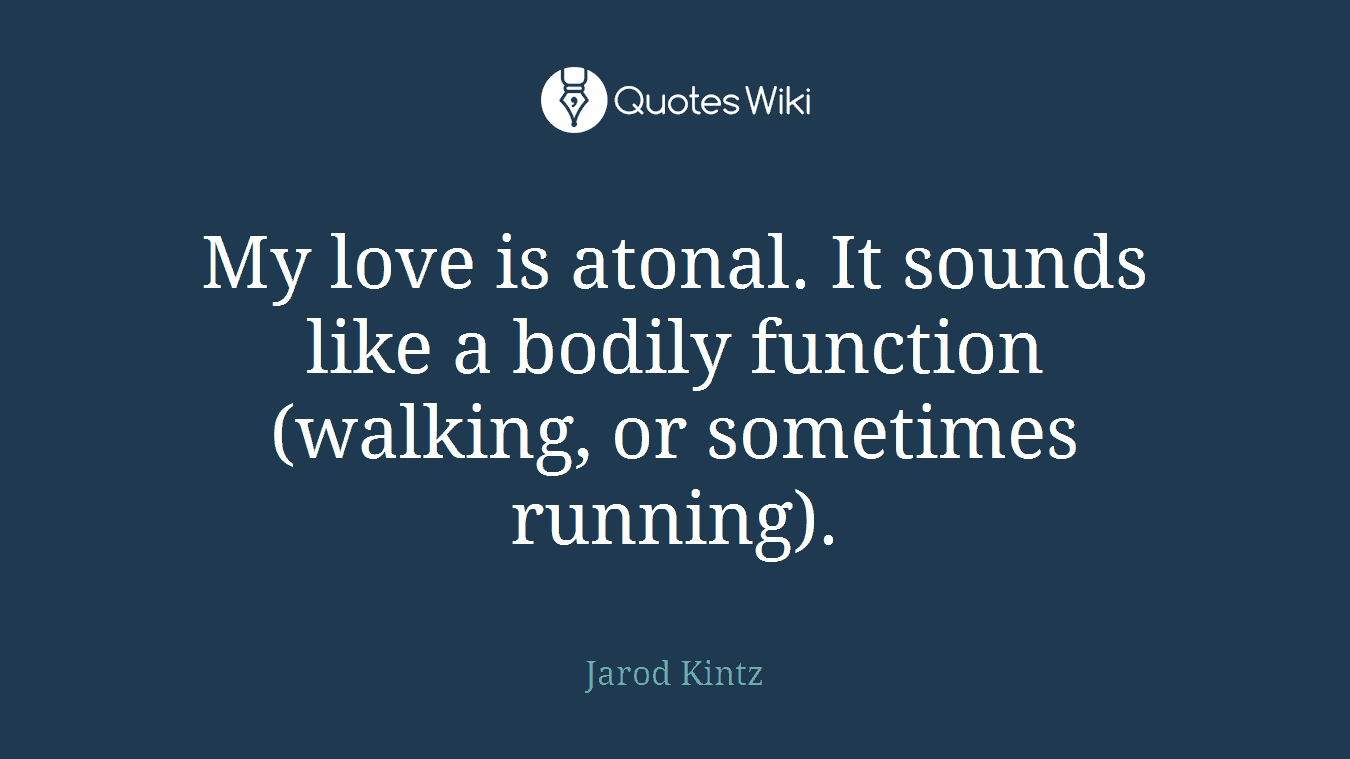 My love is atonal. It sounds like a bodily function (walking, or sometimes running).