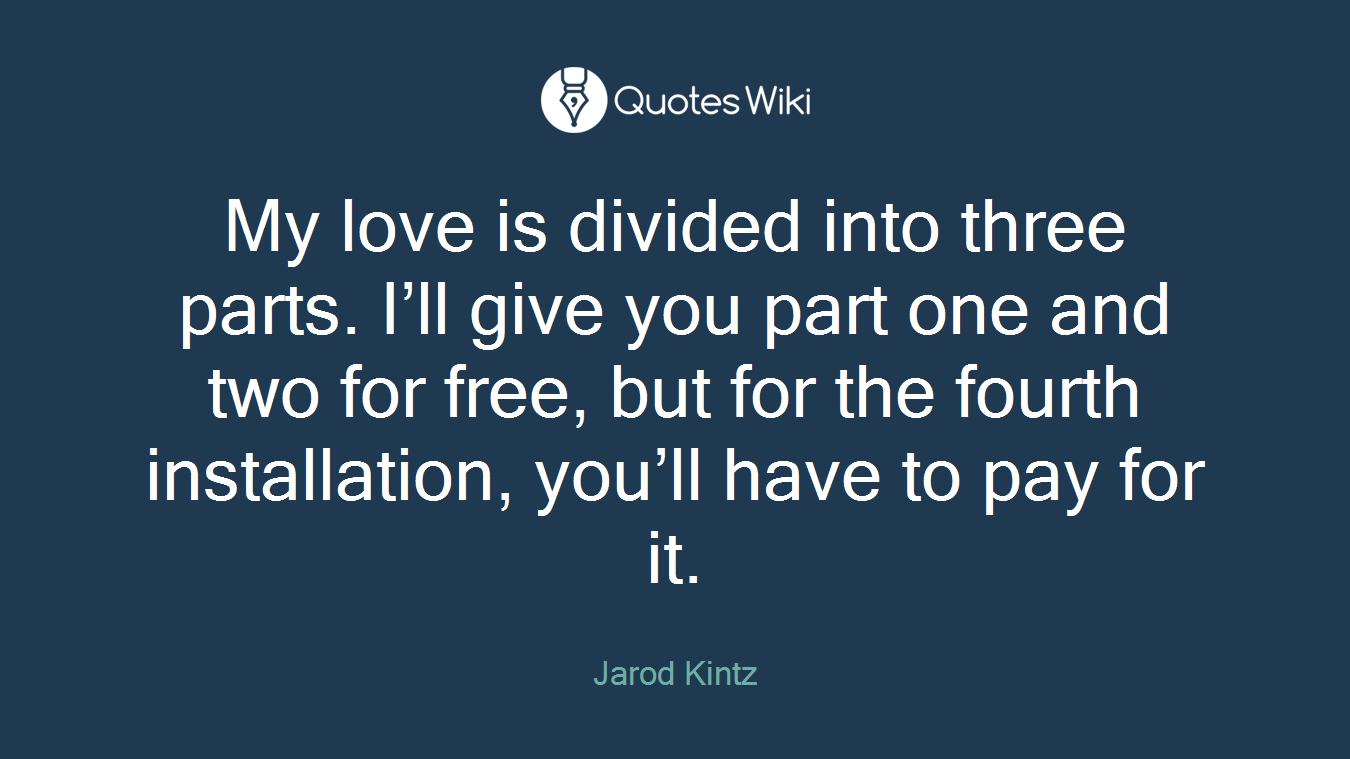 My love is divided into three parts. I’ll give you part one and two for free, but for the fourth installation, you’ll have to pay for it.