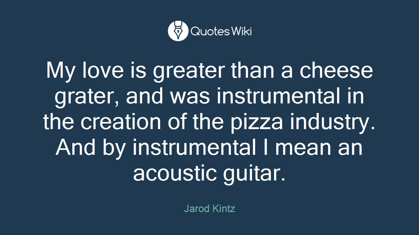 My love is greater than a cheese grater, and was instrumental in the creation of the pizza industry. And by instrumental I mean an acoustic guitar.
