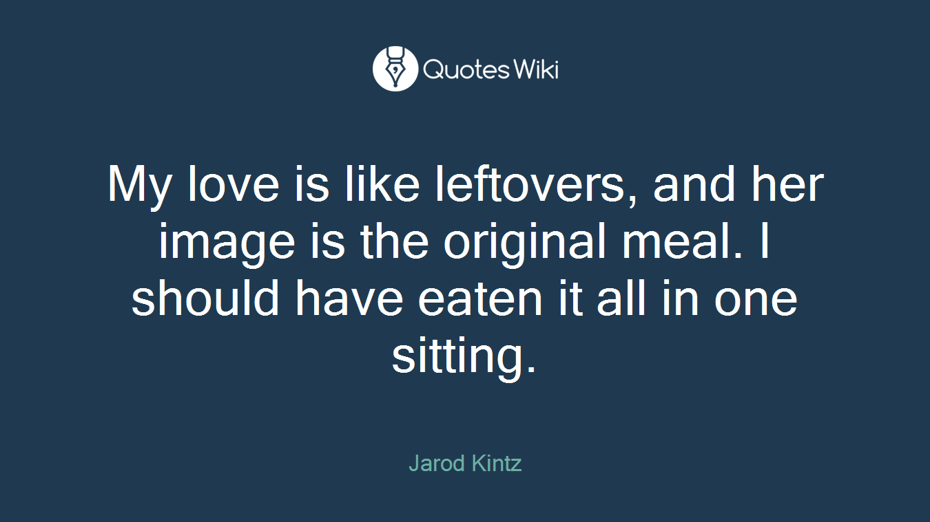 My love is like leftovers, and her image is the original meal. I should have eaten it all in one sitting.