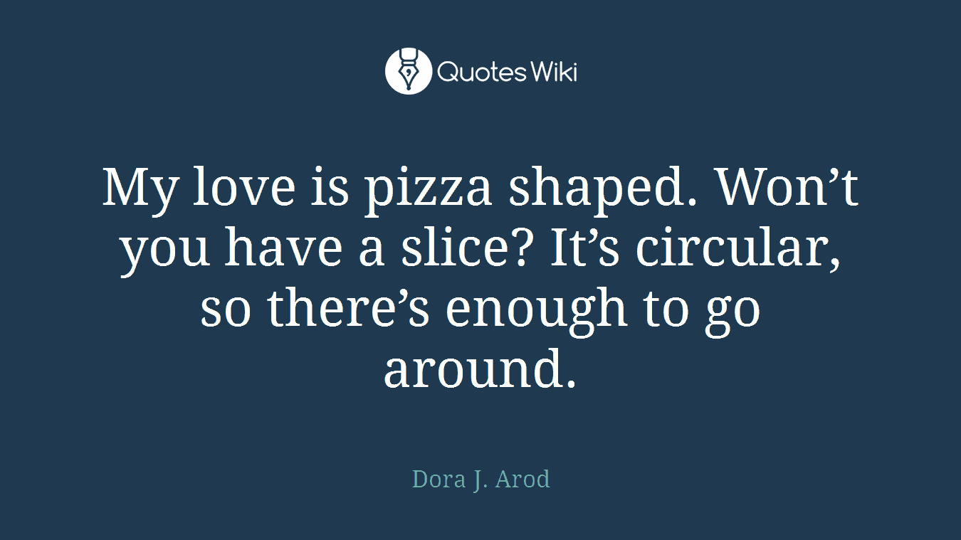 My love is pizza shaped. Won’t you have a slice? It’s circular, so there’s enough to go around.
