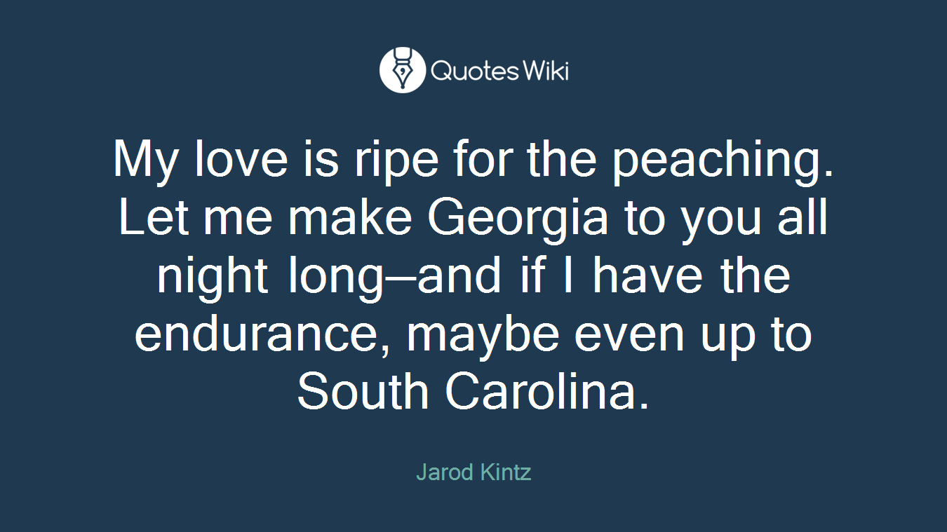 My love is ripe for the peaching. Let me make Georgia to you all night long—and if I have the endurance, maybe even up to South Carolina.