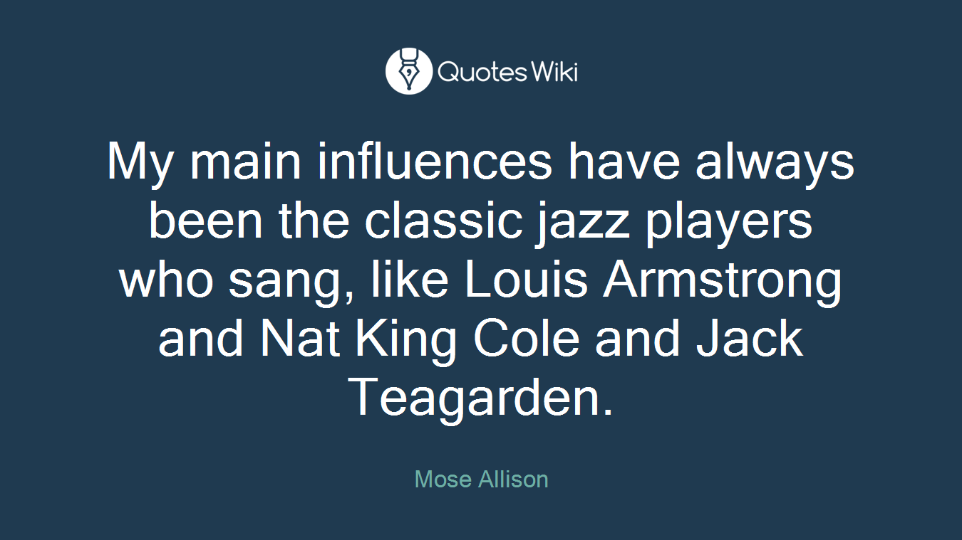 My main influences have always been the classic jazz players who sang, like Louis Armstrong and Nat King Cole and Jack Teagarden.