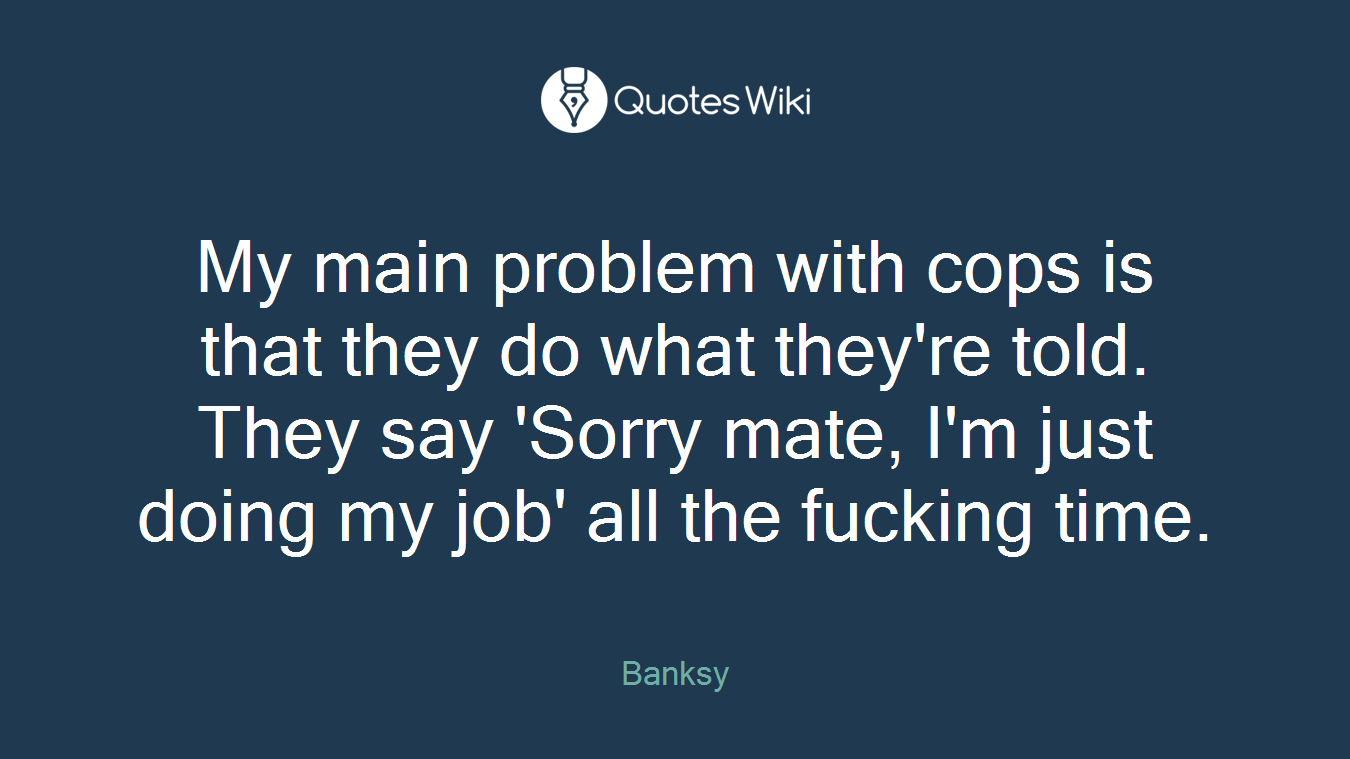 My main problem with cops is that they do what they're told. They say 'Sorry mate, I'm just doing my job' all the fucking time.