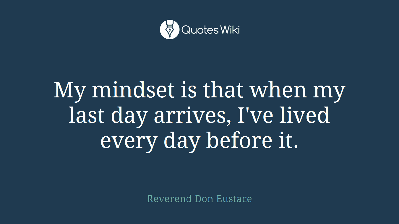 My mindset is that when my last day arrives, I've lived every day before it.