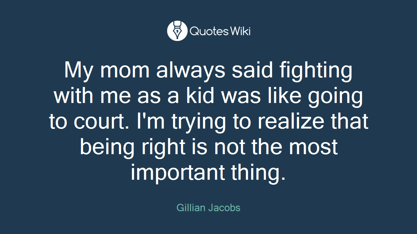 My mom always said fighting with me as a kid was like going to court. I'm trying to realize that being right is not the most important thing.