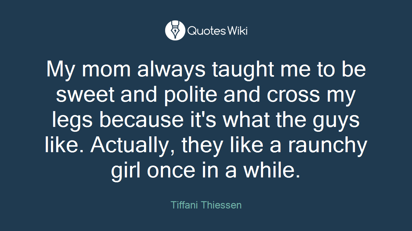 My mom always taught me to be sweet and polite and cross my legs because it's what the guys like. Actually, they like a raunchy girl once in a while.