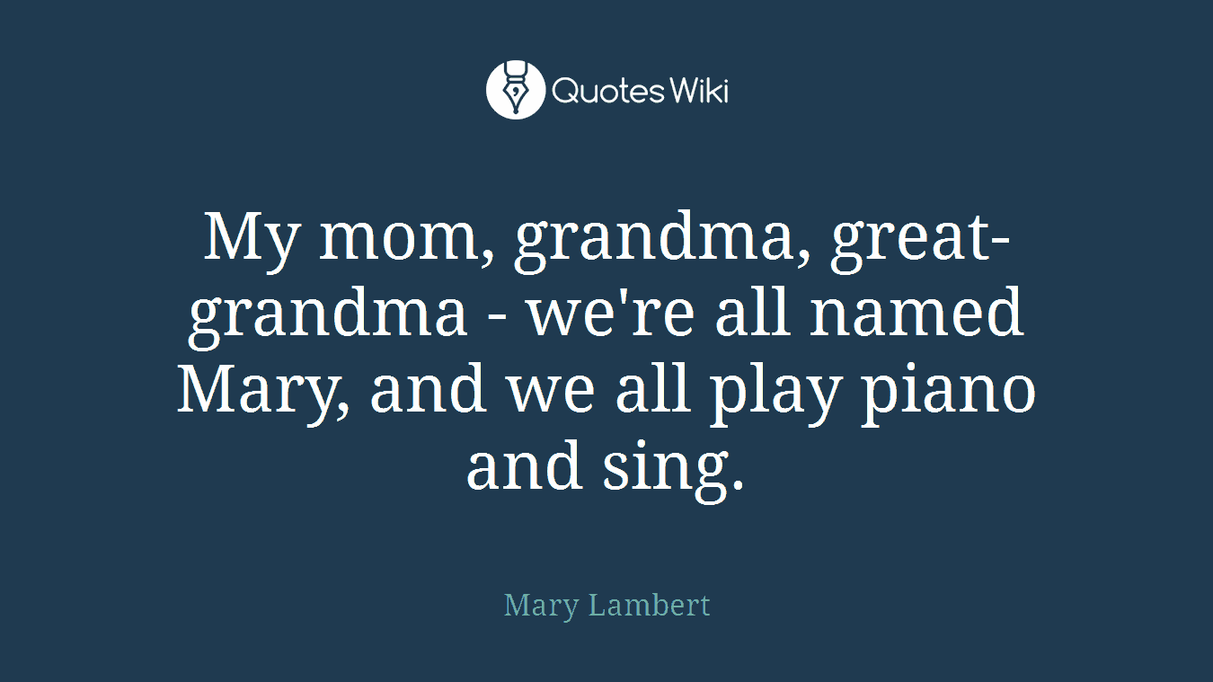 My mom, grandma, great-grandma - we're all named Mary, and we all play piano and sing.