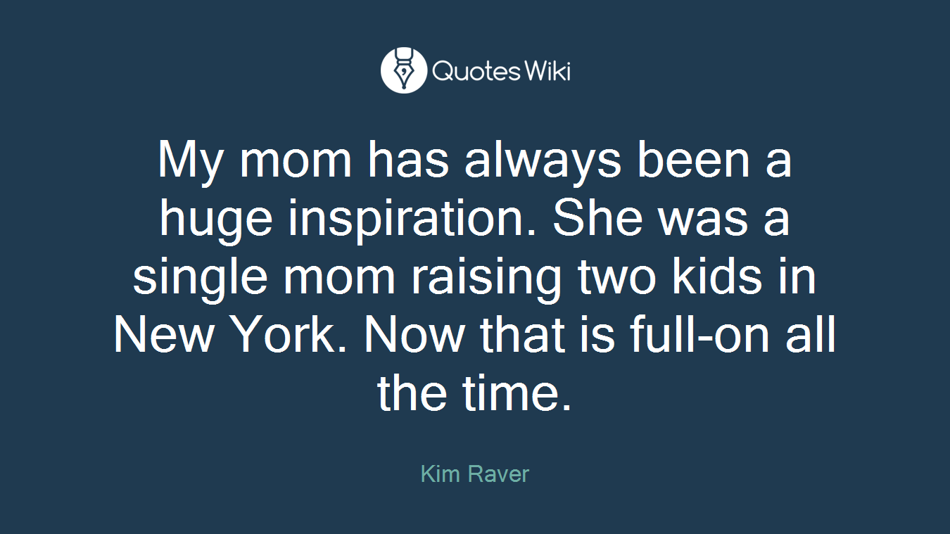 My mom has always been a huge inspiration. She was a single mom raising two kids in New York. Now that is full-on all the time.