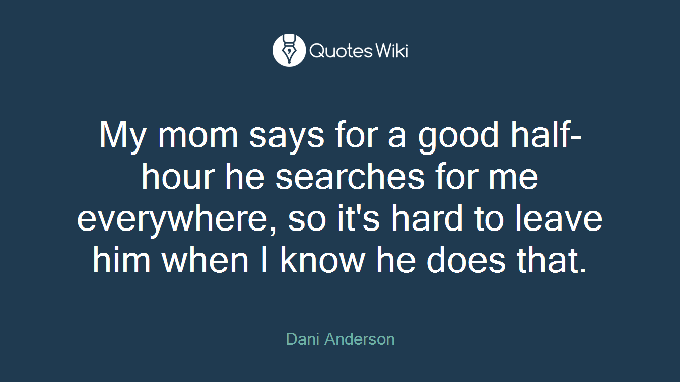 My mom says for a good half-hour he searches for me everywhere, so it's hard to leave him when I know he does that.
