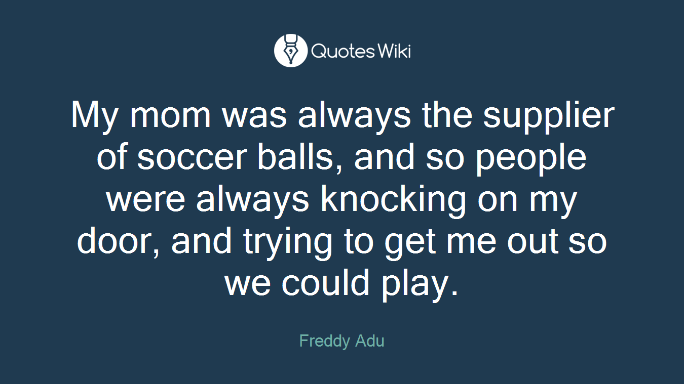 My mom was always the supplier of soccer balls, and so people were always knocking on my door, and trying to get me out so we could play.