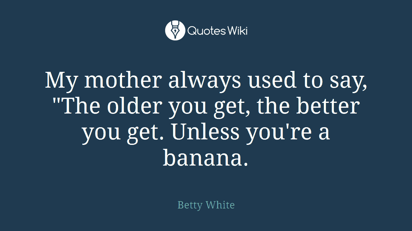 My mother always used to say, "The older you get, the better you get. Unless you're a banana.