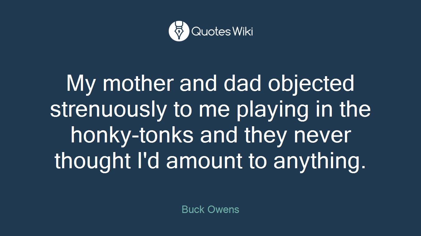 My mother and dad objected strenuously to me playing in the honky-tonks and they never thought I'd amount to anything.