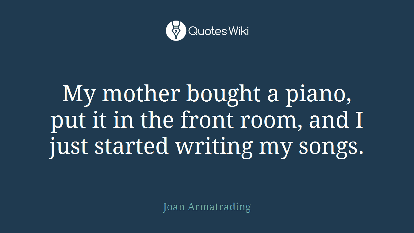 My mother bought a piano, put it in the front room, and I just started writing my songs.