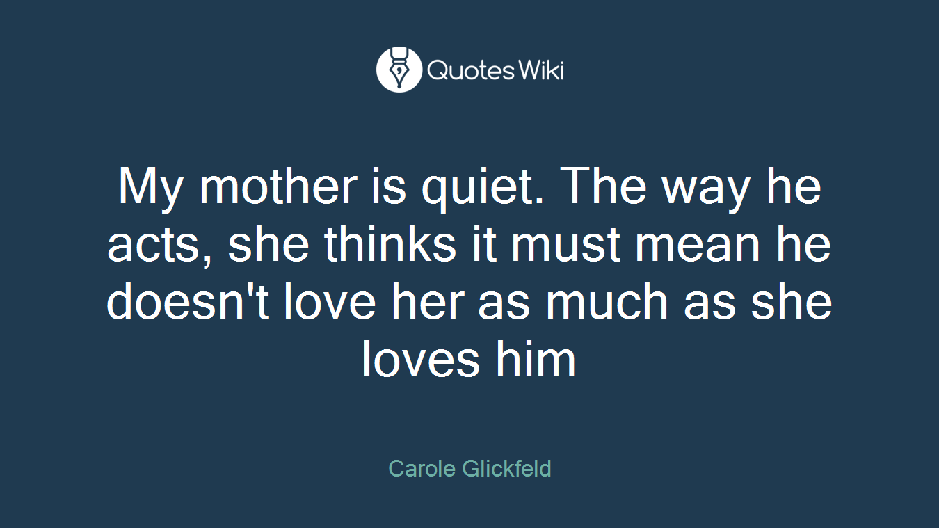 My mother is quiet. The way he acts, she thinks it must mean he doesn't love her as much as she loves him