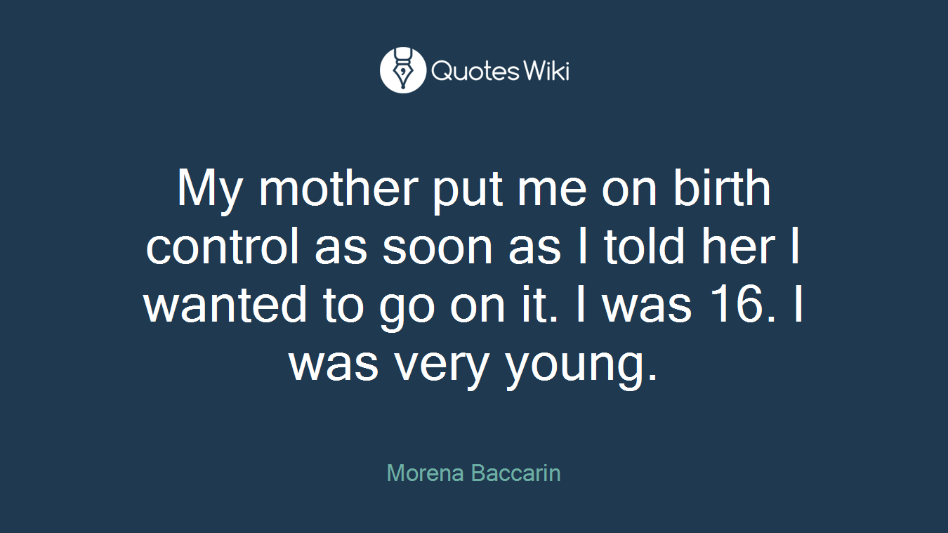 My mother put me on birth control as soon as I told her I wanted to go on it. I was 16. I was very young.