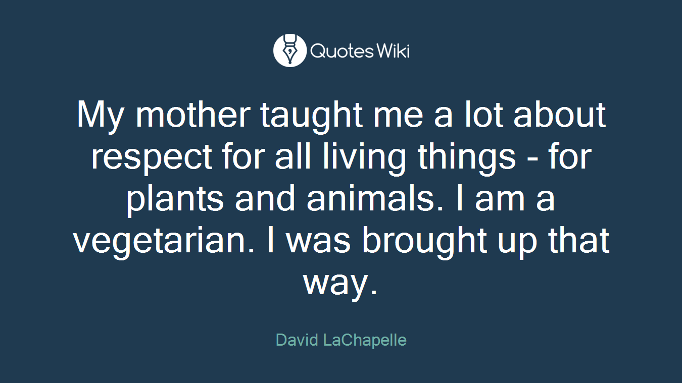My mother taught me a lot about respect for all living things - for plants and animals. I am a vegetarian. I was brought up that way.