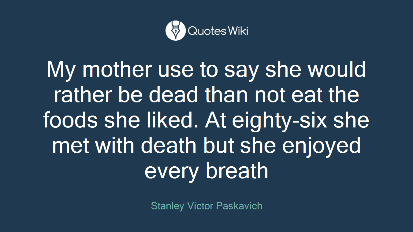 My mother use to say she would rather be dead than not eat the foods she liked. At eighty-six she met with death but she enjoyed every breath