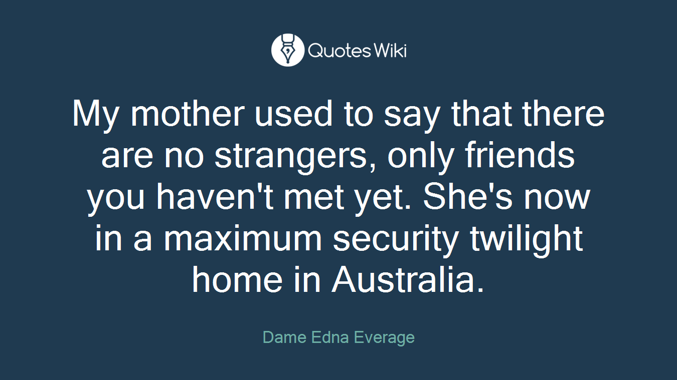 My mother used to say that there are no strangers, only friends you haven't met yet. She's now in a maximum security twilight home in Australia.