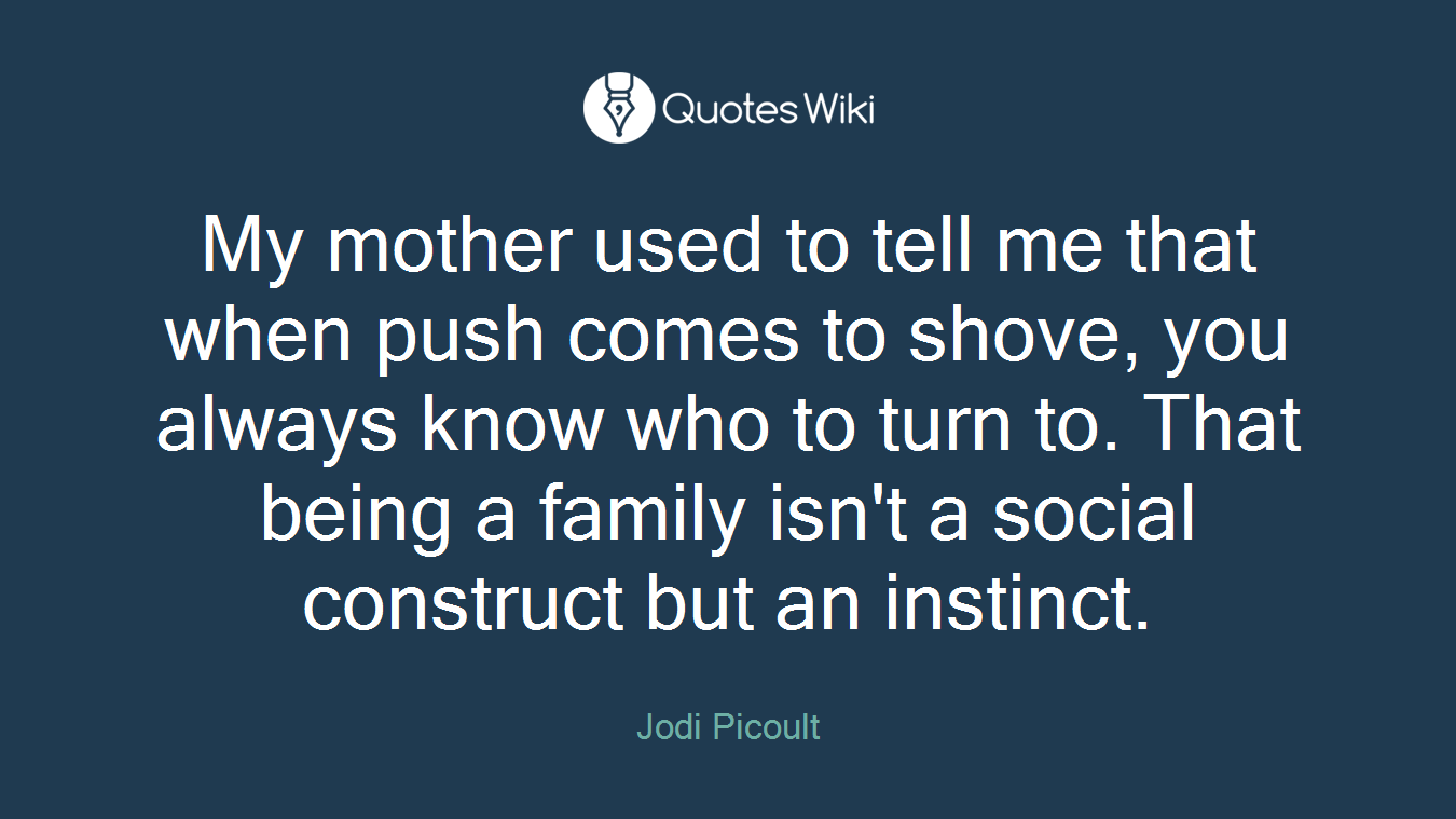 My mother used to tell me that when push comes to shove, you always know who to turn to. That being a family isn't a social construct but an instinct.