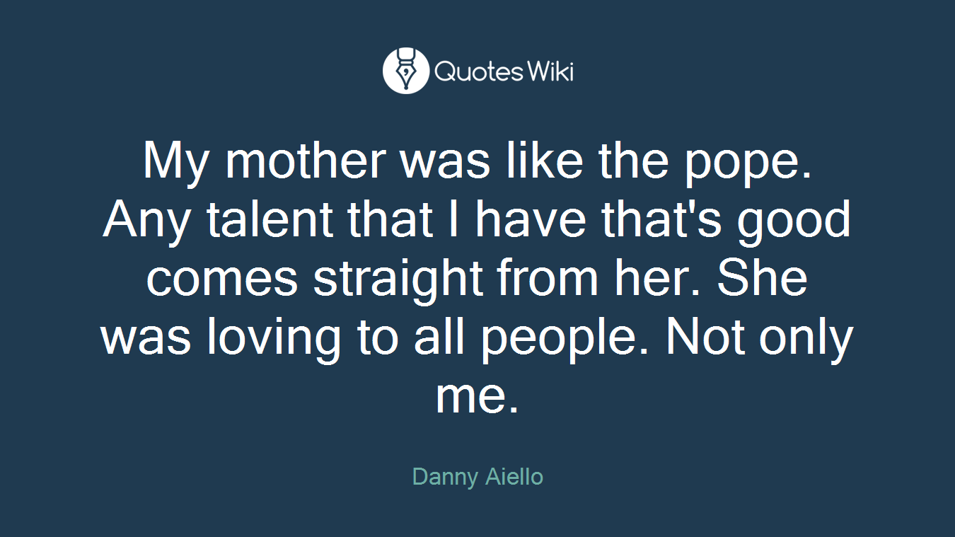 My mother was like the pope. Any talent that I have that's good comes straight from her. She was loving to all people. Not only me.