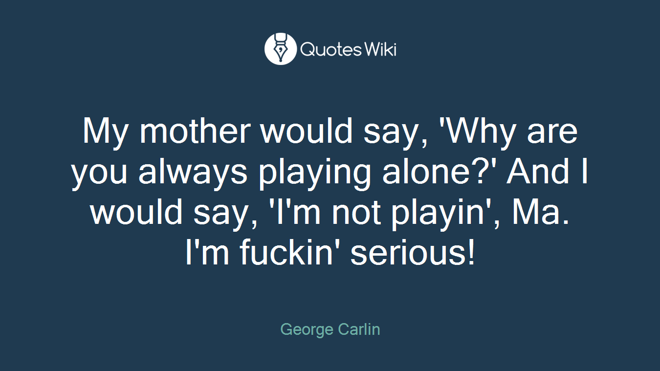 My mother would say, 'Why are you always playing alone?' And I would say, 'I'm not playin', Ma. I'm fuckin' serious!